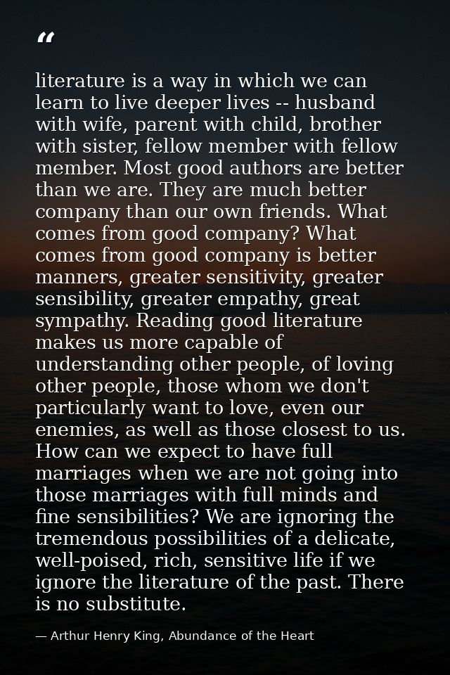 literature is a way in which we can learn to live deeper lives -- husband with wife, parent with child, brother with sis — Arthur Henry King, Abundance of the Heart