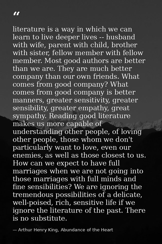 literature is a way in which we can learn to live deeper lives -- husband with wife, parent with child, brother with sis — Arthur Henry King, Abundance of the Heart