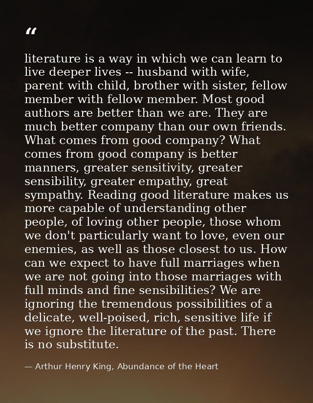 literature is a way in which we can learn to live deeper lives -- husband with wife, parent with child, brother with sis — Arthur Henry King, Abundance of the Heart
