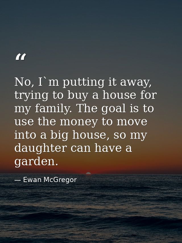 No, I`m putting it away, trying to buy a house for my family. The goal is to use the money to move into a big house, so  — Ewan McGregor