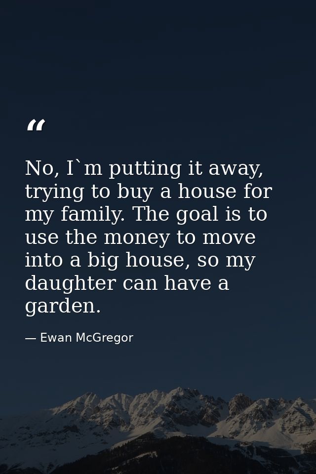 No, I`m putting it away, trying to buy a house for my family. The goal is to use the money to move into a big house, so  — Ewan McGregor