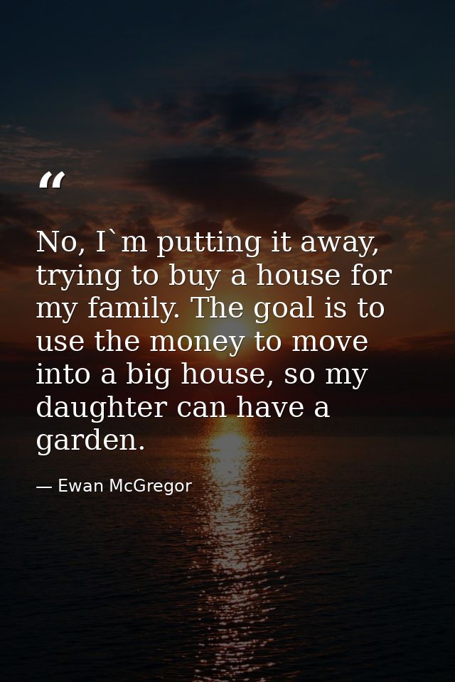 No, I`m putting it away, trying to buy a house for my family. The goal is to use the money to move into a big house, so  — Ewan McGregor