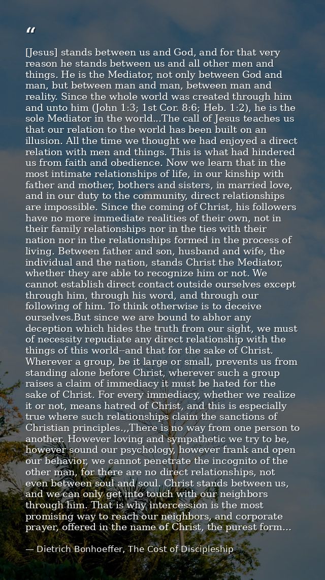 [Jesus] stands between us and God, and for that very reason he stands between us and all other men and things. He is the — Dietrich Bonhoeffer, The Cost of Discipleship
