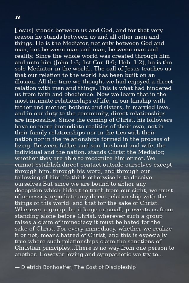 [Jesus] stands between us and God, and for that very reason he stands between us and all other men and things. He is the — Dietrich Bonhoeffer, The Cost of Discipleship