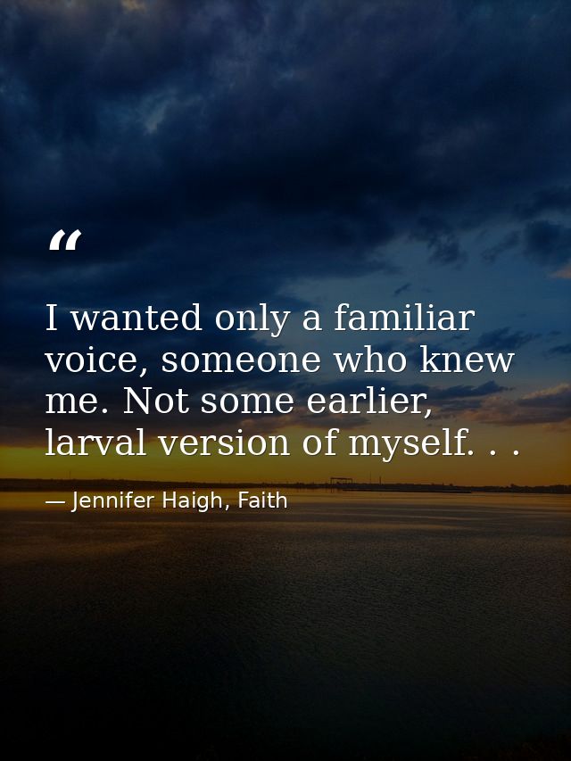 I wanted only a familiar voice, someone who knew me. Not some earlier, larval version of myself. . . — Jennifer Haigh, Faith