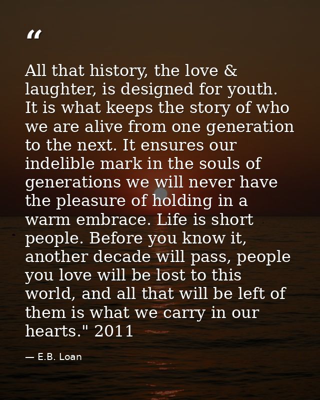 All that history, the love & laughter, is designed for youth. It is what keeps the story of who we are alive from one ge — E.B. Loan