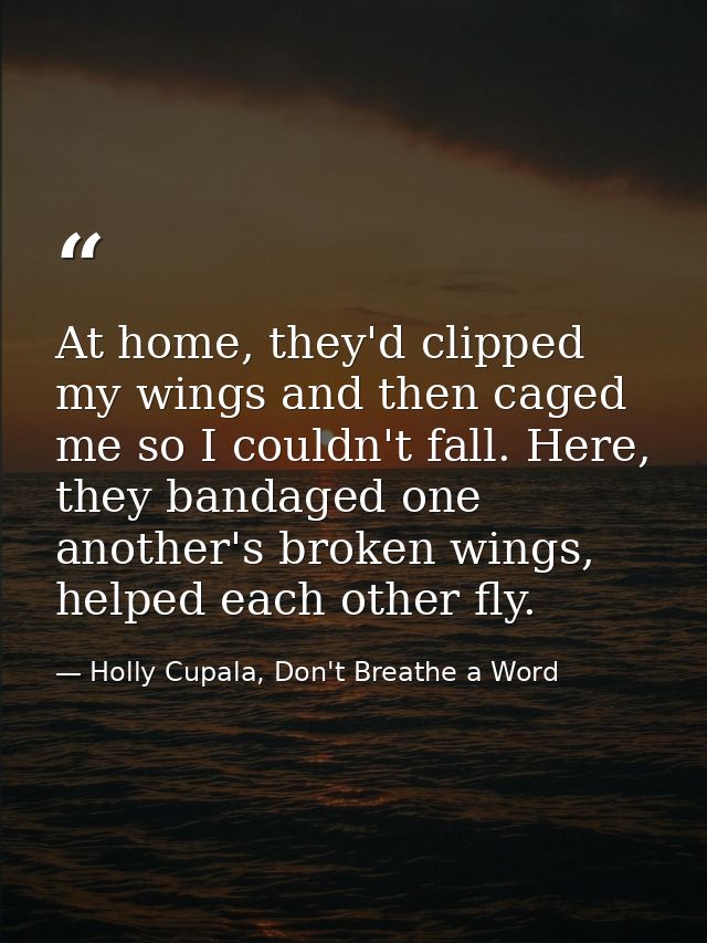At home, they'd clipped my wings and then caged me so I couldn't fall. Here, they bandaged one another's broken wings, h — Holly Cupala, Don't Breathe a Word