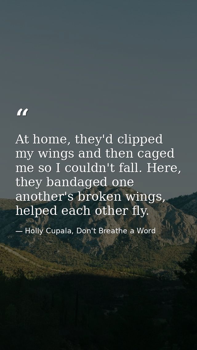 At home, they'd clipped my wings and then caged me so I couldn't fall. Here, they bandaged one another's broken wings, h — Holly Cupala, Don't Breathe a Word