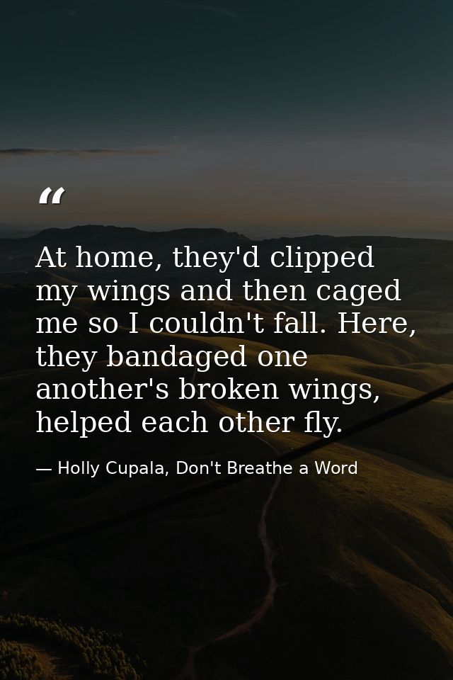At home, they'd clipped my wings and then caged me so I couldn't fall. Here, they bandaged one another's broken wings, h — Holly Cupala, Don't Breathe a Word