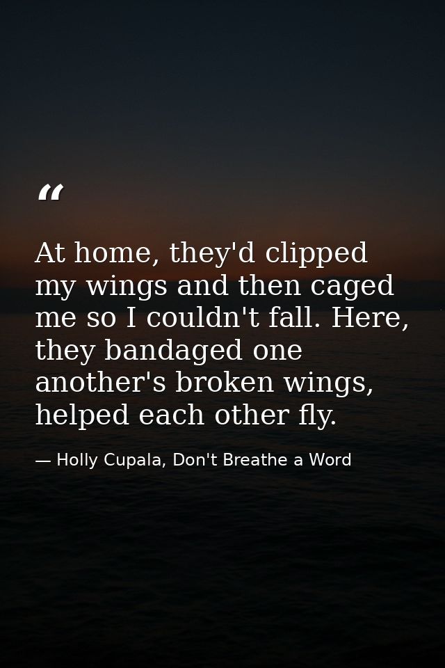 At home, they'd clipped my wings and then caged me so I couldn't fall. Here, they bandaged one another's broken wings, h — Holly Cupala, Don't Breathe a Word