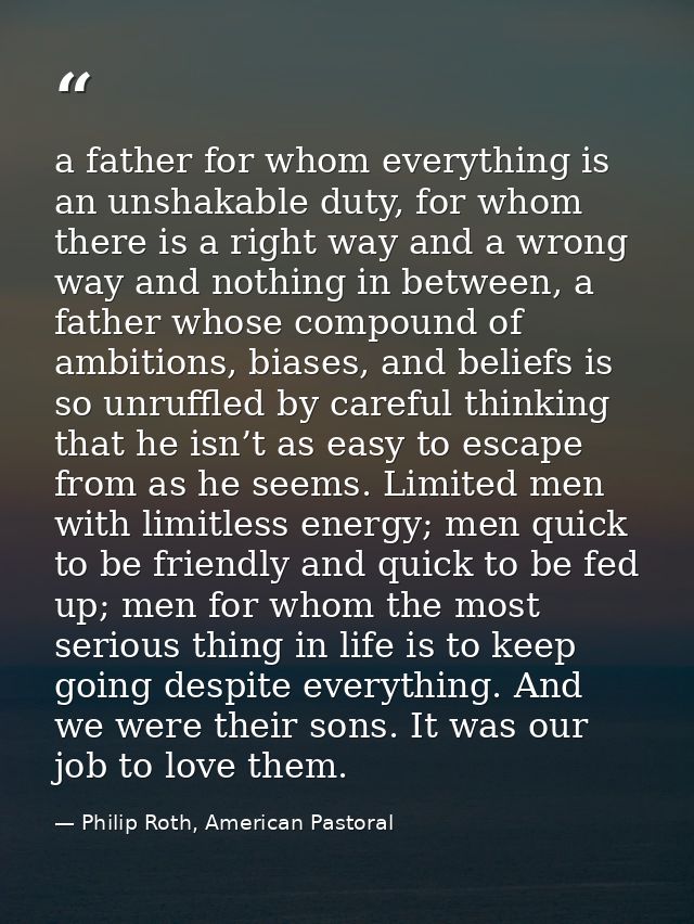 a father for whom everything is an unshakable duty, for whom there is a right way and a wrong way and nothing in between — Philip Roth, American Pastoral