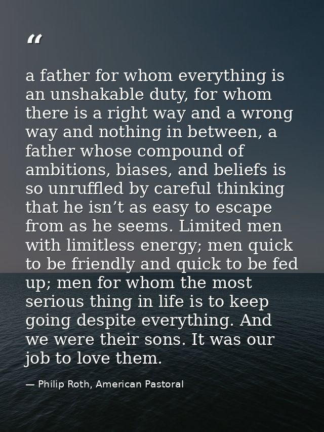 a father for whom everything is an unshakable duty, for whom there is a right way and a wrong way and nothing in between — Philip Roth, American Pastoral