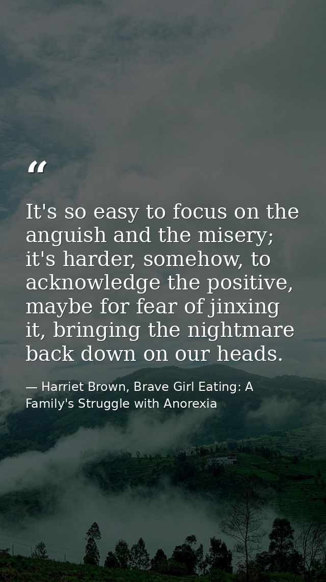 It's so easy to focus on the anguish and the misery; it's harder, somehow, to acknowledge the positive, maybe for fear o — Harriet Brown, Brave Girl Eating: A Family's Struggle with Anorexia