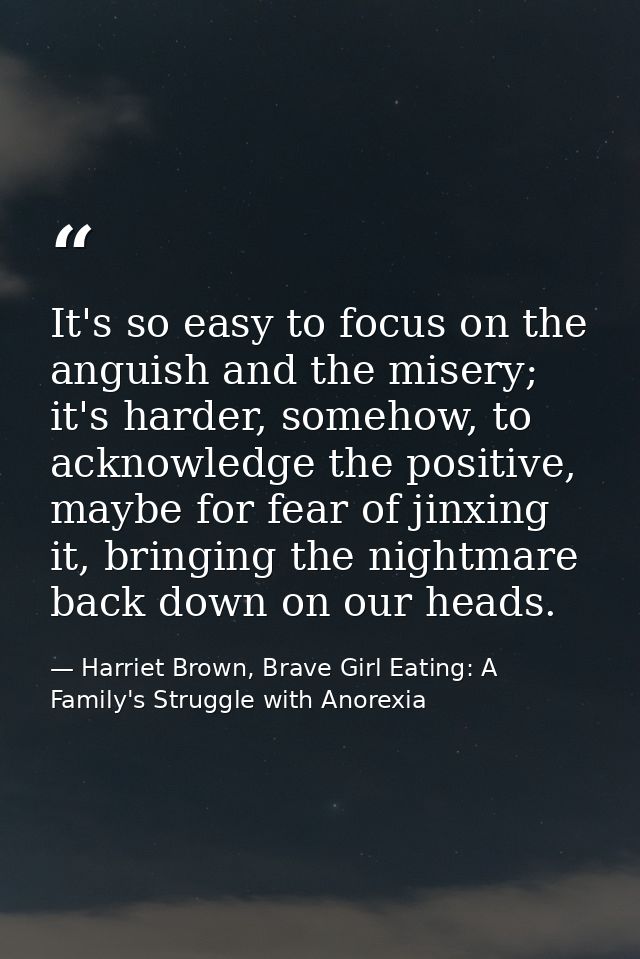 It's so easy to focus on the anguish and the misery; it's harder, somehow, to acknowledge the positive, maybe for fear o — Harriet Brown, Brave Girl Eating: A Family's Struggle with Anorexia