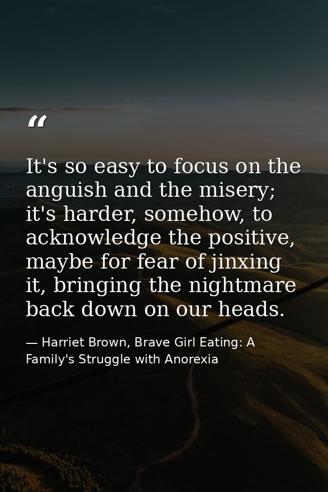 It's so easy to focus on the anguish and the misery; it's harder, somehow, to acknowledge the positive, maybe for fear o — Harriet Brown, Brave Girl Eating: A Family's Struggle with Anorexia