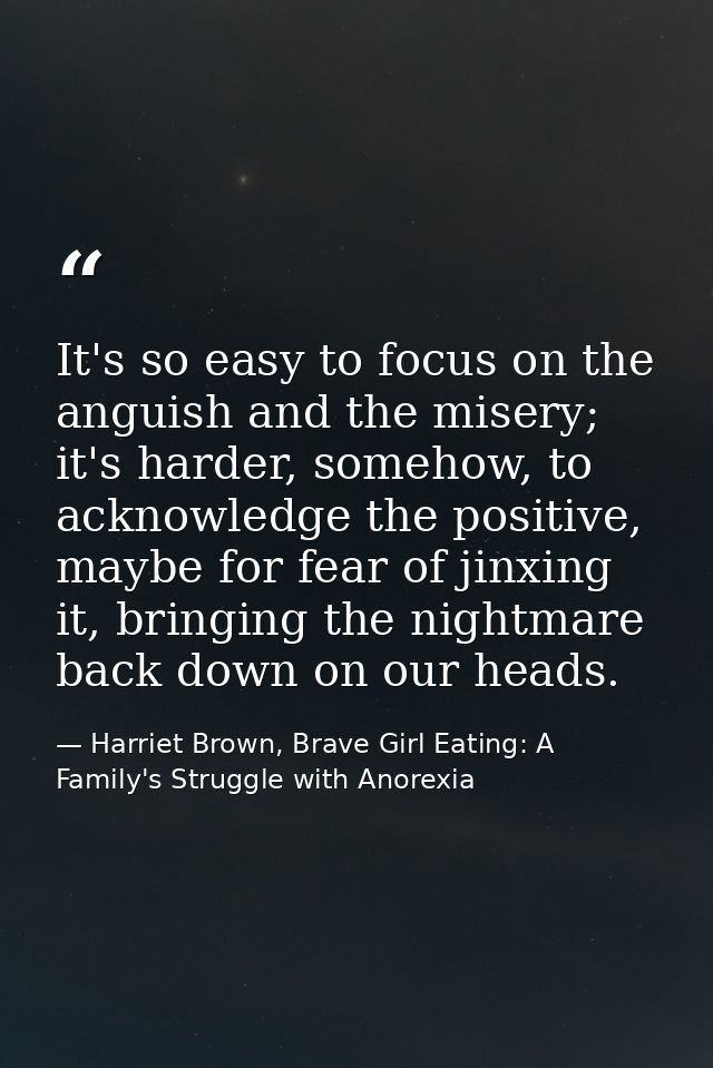 It's so easy to focus on the anguish and the misery; it's harder, somehow, to acknowledge the positive, maybe for fear o — Harriet Brown, Brave Girl Eating: A Family's Struggle with Anorexia