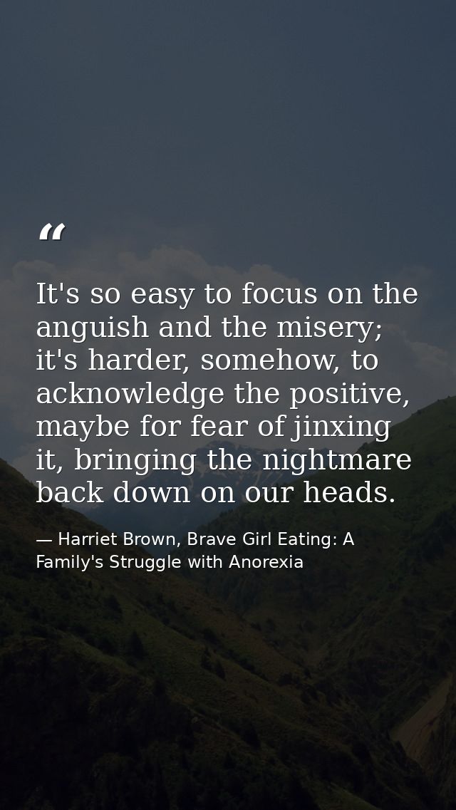It's so easy to focus on the anguish and the misery; it's harder, somehow, to acknowledge the positive, maybe for fear o — Harriet Brown, Brave Girl Eating: A Family's Struggle with Anorexia