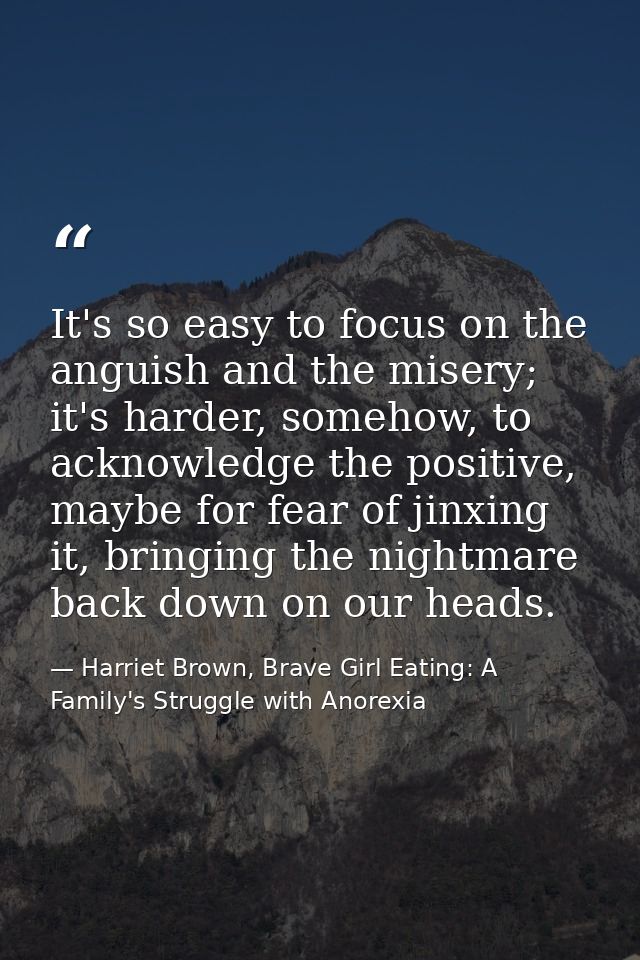 It's so easy to focus on the anguish and the misery; it's harder, somehow, to acknowledge the positive, maybe for fear o — Harriet Brown, Brave Girl Eating: A Family's Struggle with Anorexia
