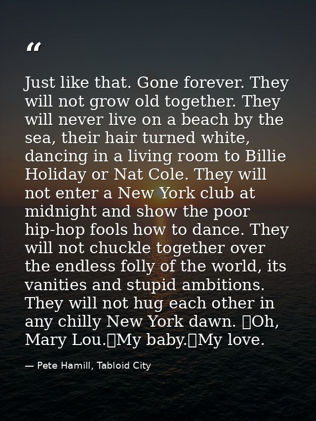 Just like that. Gone forever. They will not grow old together. They will never live on a beach by the sea, their hair tu — Pete Hamill, Tabloid City