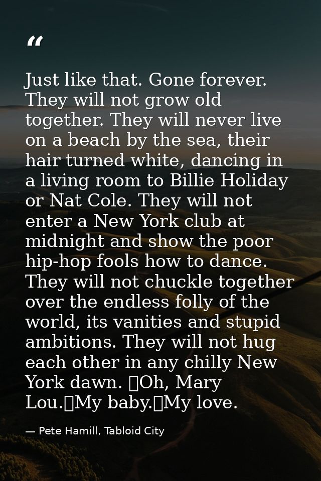Just like that. Gone forever. They will not grow old together. They will never live on a beach by the sea, their hair tu — Pete Hamill, Tabloid City