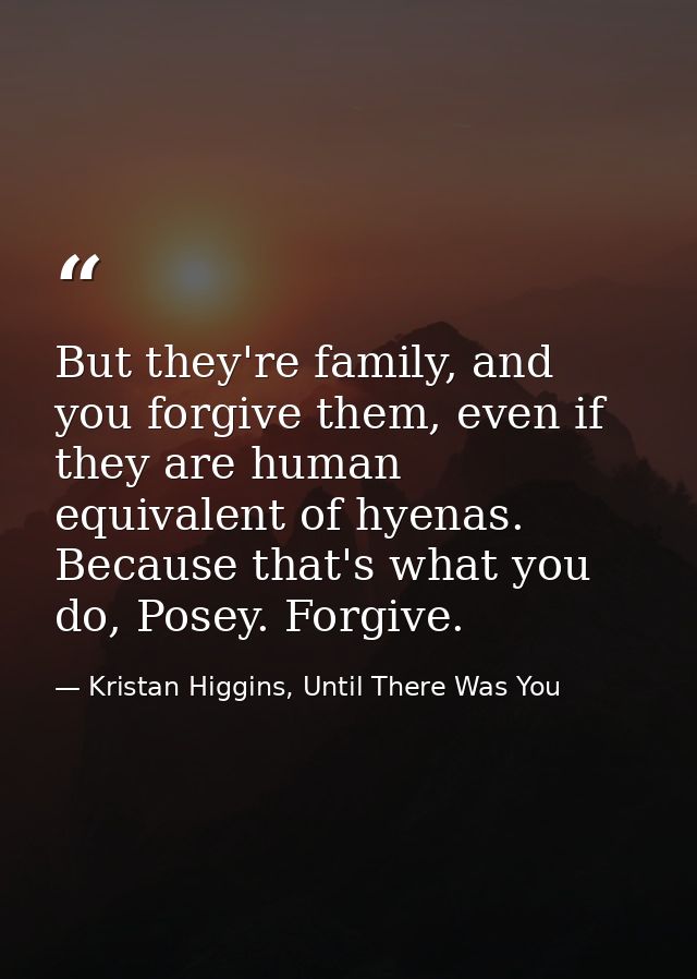 But they're family, and you forgive them, even if they are human equivalent of hyenas. Because that's what you do, Posey — Kristan Higgins, Until There Was You