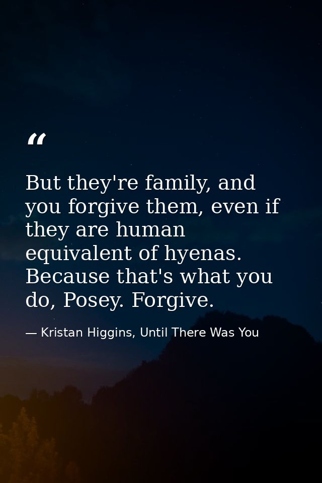 But they're family, and you forgive them, even if they are human equivalent of hyenas. Because that's what you do, Posey — Kristan Higgins, Until There Was You
