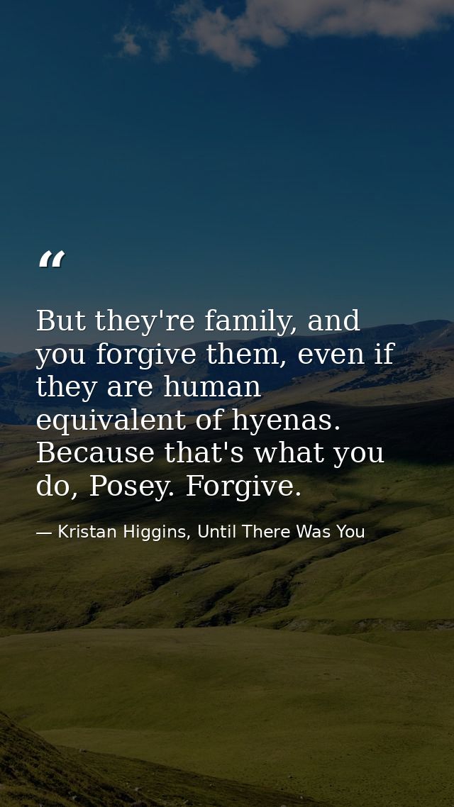 But they're family, and you forgive them, even if they are human equivalent of hyenas. Because that's what you do, Posey — Kristan Higgins, Until There Was You