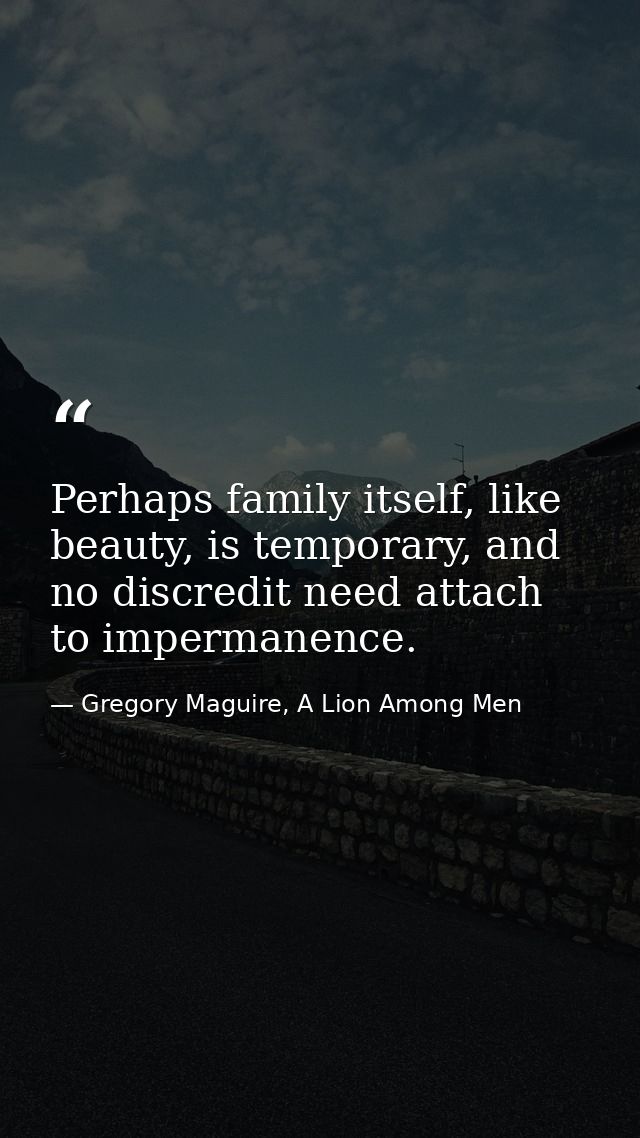 Perhaps family itself, like beauty, is temporary, and no discredit need attach to impermanence. — Gregory Maguire, A Lion Among Men