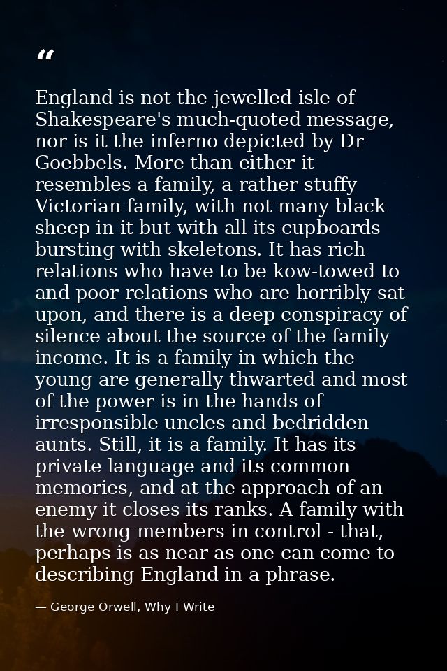 England is not the jewelled isle of Shakespeare's much-quoted message, nor is it the inferno depicted by Dr Goebbels. Mo — George Orwell, Why I Write