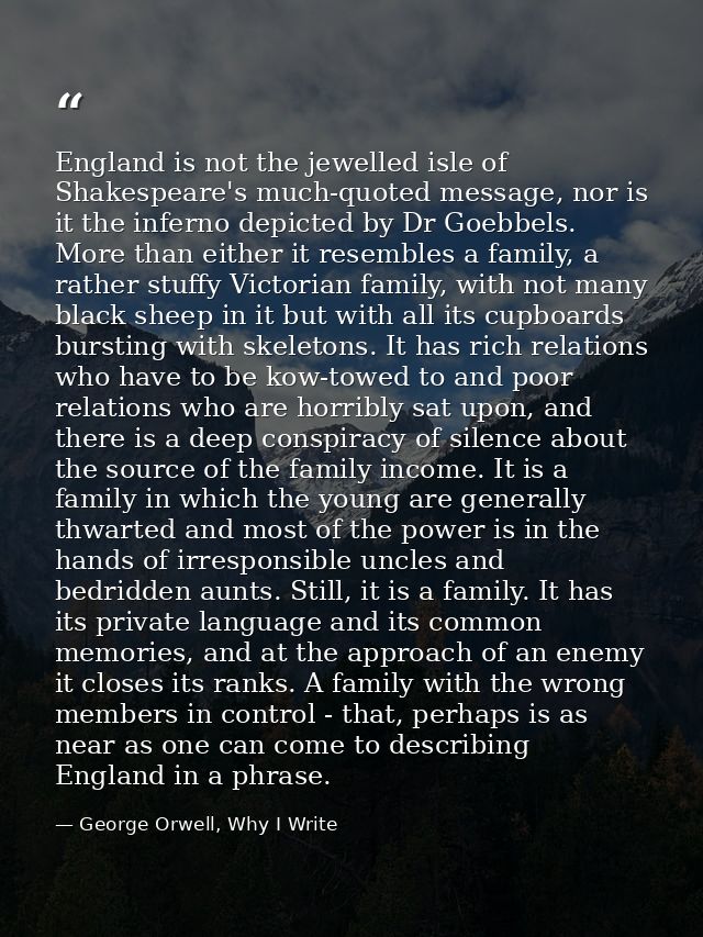 England is not the jewelled isle of Shakespeare's much-quoted message, nor is it the inferno depicted by Dr Goebbels. Mo — George Orwell, Why I Write