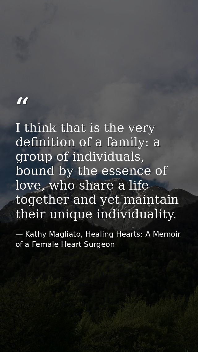 I think that is the very definition of a family: a group of individuals, bound by the essence of love, who share a life  — Kathy Magliato, Healing Hearts: A Memoir of a Female Heart Surgeon