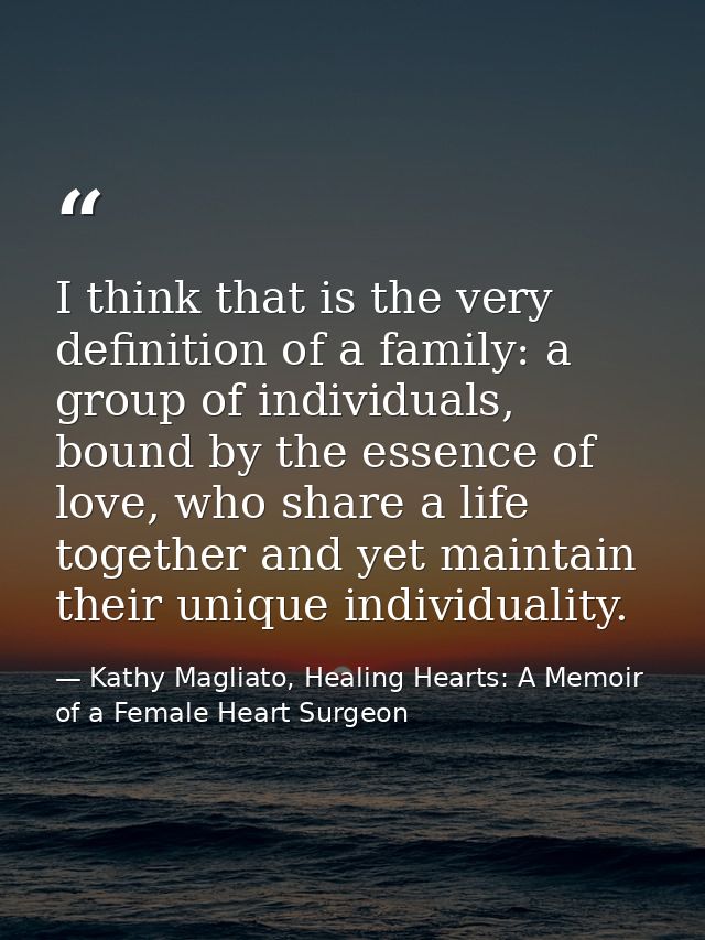 I think that is the very definition of a family: a group of individuals, bound by the essence of love, who share a life  — Kathy Magliato, Healing Hearts: A Memoir of a Female Heart Surgeon
