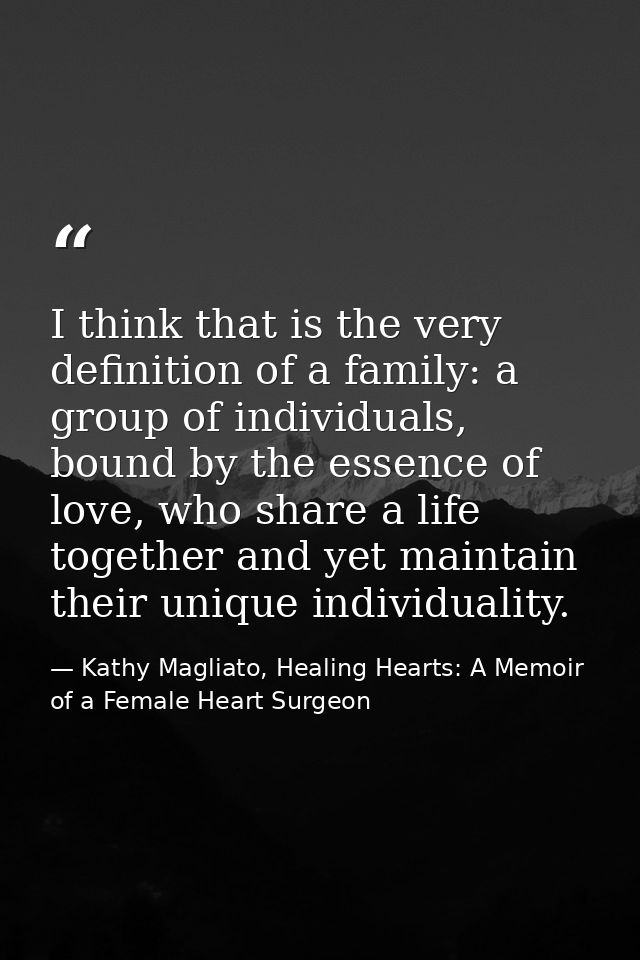 I think that is the very definition of a family: a group of individuals, bound by the essence of love, who share a life  — Kathy Magliato, Healing Hearts: A Memoir of a Female Heart Surgeon