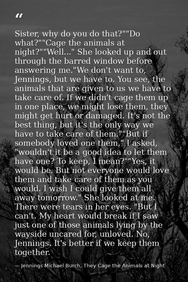 Sister, why do you do that?""Do what?""Cage the animals at night?""Well..." She looked up and out through the barred win — Jennings Michael Burch, They Cage the Animals at Night