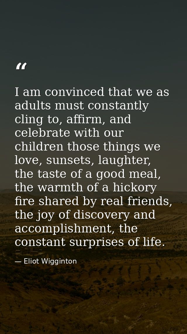 I am convinced that we as adults must constantly cling to, affirm, and celebrate with our children those things we love, — Eliot Wigginton