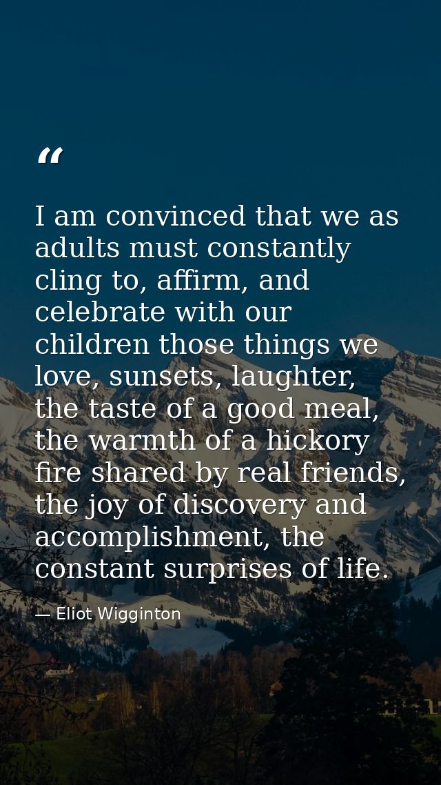 I am convinced that we as adults must constantly cling to, affirm, and celebrate with our children those things we love, — Eliot Wigginton