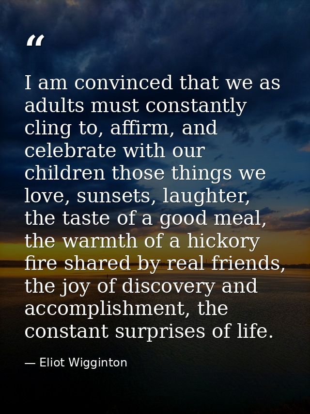 I am convinced that we as adults must constantly cling to, affirm, and celebrate with our children those things we love, — Eliot Wigginton