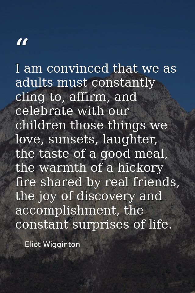 I am convinced that we as adults must constantly cling to, affirm, and celebrate with our children those things we love, — Eliot Wigginton