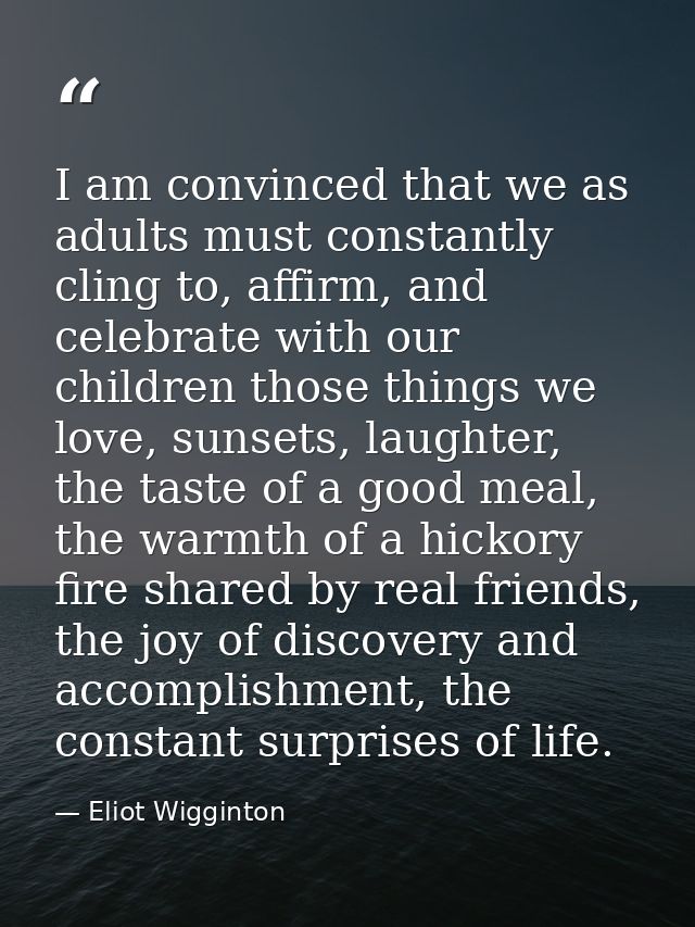 I am convinced that we as adults must constantly cling to, affirm, and celebrate with our children those things we love, — Eliot Wigginton