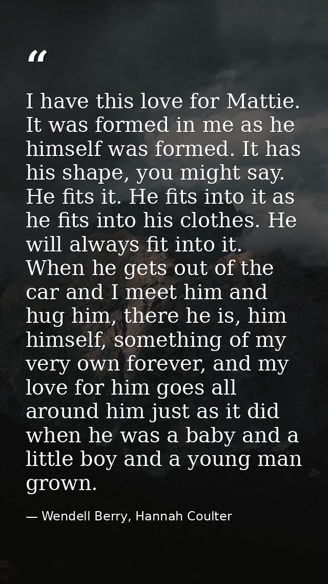 I have this love for Mattie. It was formed in me as he himself was formed. It has his shape, you might say. He fits it.  — Wendell Berry, Hannah Coulter