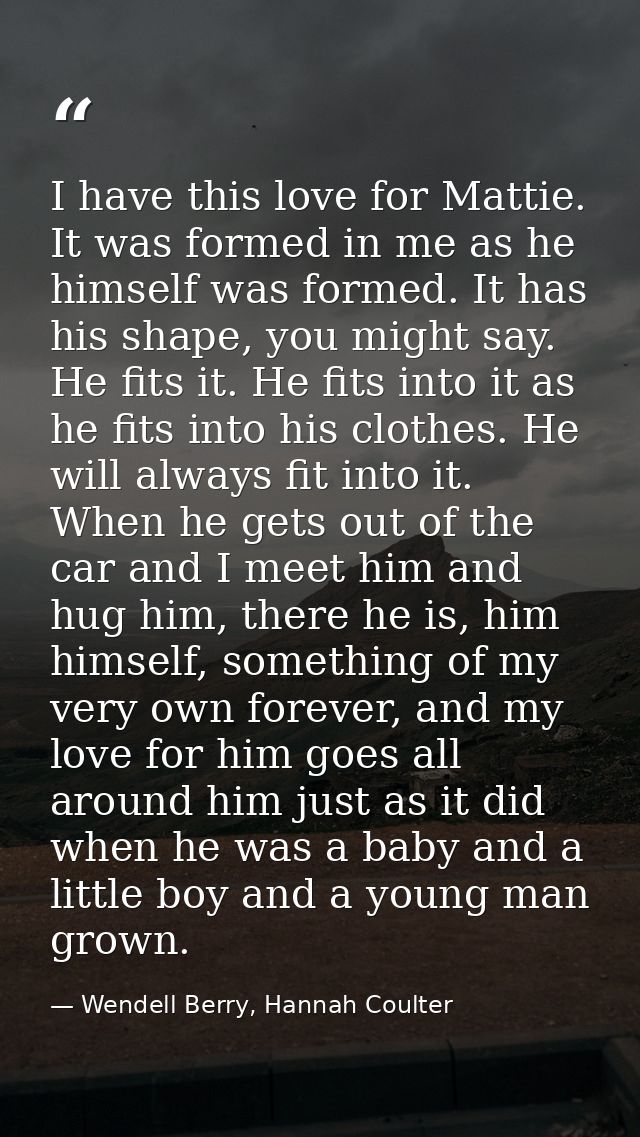 I have this love for Mattie. It was formed in me as he himself was formed. It has his shape, you might say. He fits it.  — Wendell Berry, Hannah Coulter