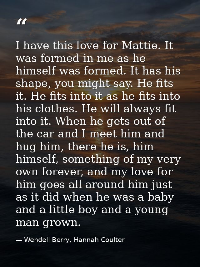 I have this love for Mattie. It was formed in me as he himself was formed. It has his shape, you might say. He fits it.  — Wendell Berry, Hannah Coulter