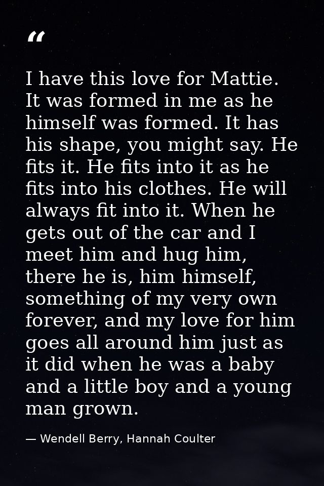 I have this love for Mattie. It was formed in me as he himself was formed. It has his shape, you might say. He fits it.  — Wendell Berry, Hannah Coulter