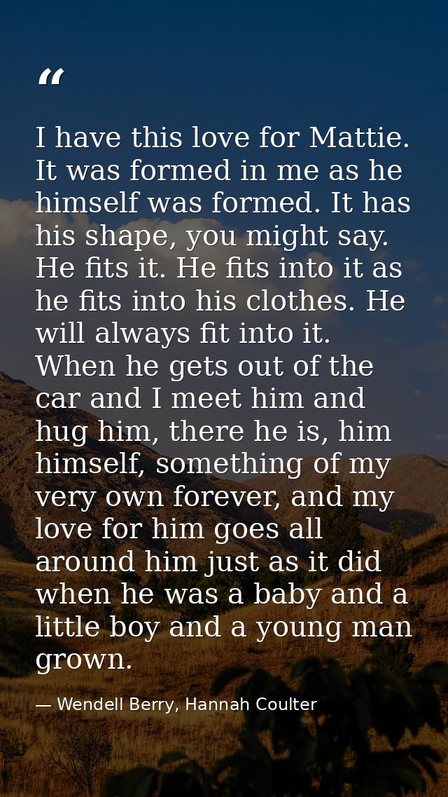I have this love for Mattie. It was formed in me as he himself was formed. It has his shape, you might say. He fits it.  — Wendell Berry, Hannah Coulter