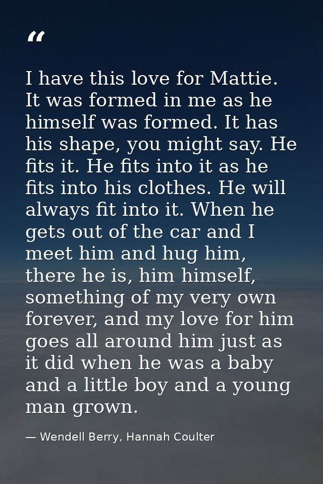 I have this love for Mattie. It was formed in me as he himself was formed. It has his shape, you might say. He fits it.  — Wendell Berry, Hannah Coulter