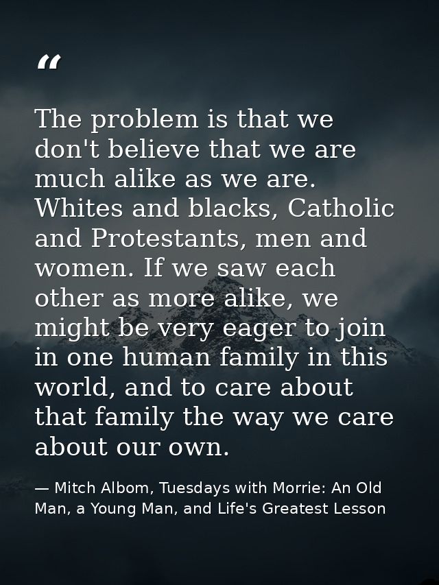 The problem is that we don't believe that we are much alike as we are. Whites and blacks, Catholic and Protestants, men  — Mitch Albom, Tuesdays with Morrie: An Old Man, a Young Man, and Life's Greatest Lesson