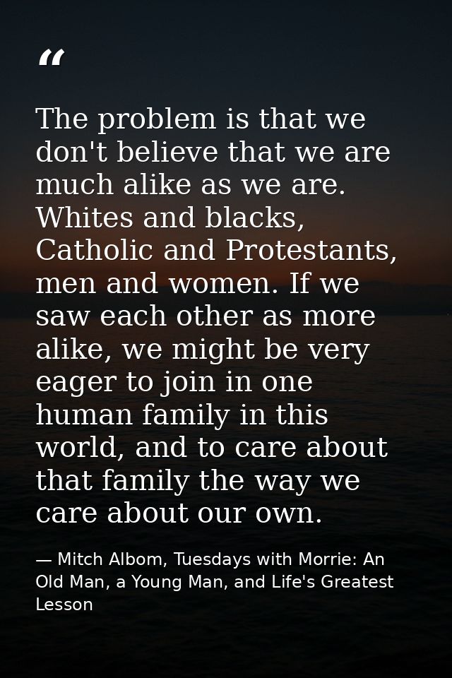 The problem is that we don't believe that we are much alike as we are. Whites and blacks, Catholic and Protestants, men  — Mitch Albom, Tuesdays with Morrie: An Old Man, a Young Man, and Life's Greatest Lesson