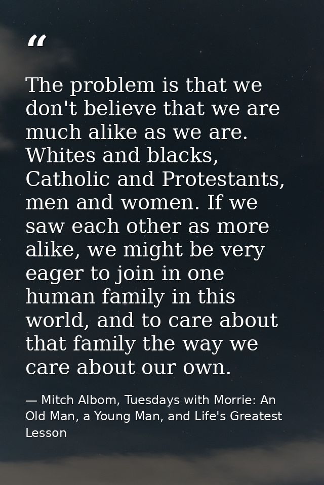 The problem is that we don't believe that we are much alike as we are. Whites and blacks, Catholic and Protestants, men  — Mitch Albom, Tuesdays with Morrie: An Old Man, a Young Man, and Life's Greatest Lesson