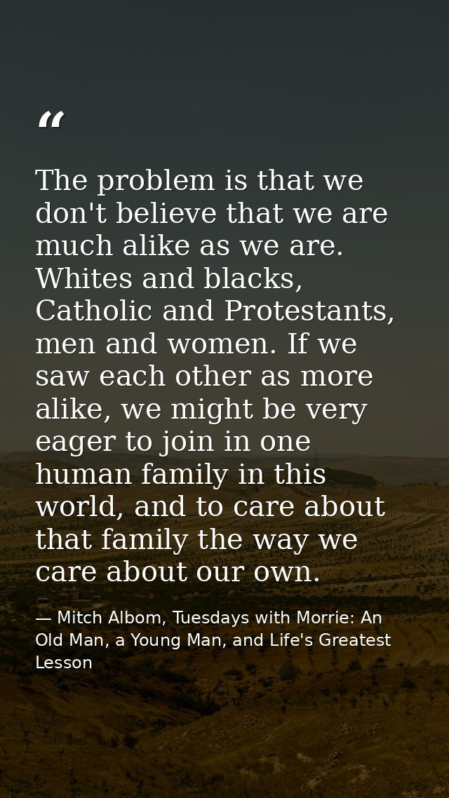 The problem is that we don't believe that we are much alike as we are. Whites and blacks, Catholic and Protestants, men  — Mitch Albom, Tuesdays with Morrie: An Old Man, a Young Man, and Life's Greatest Lesson