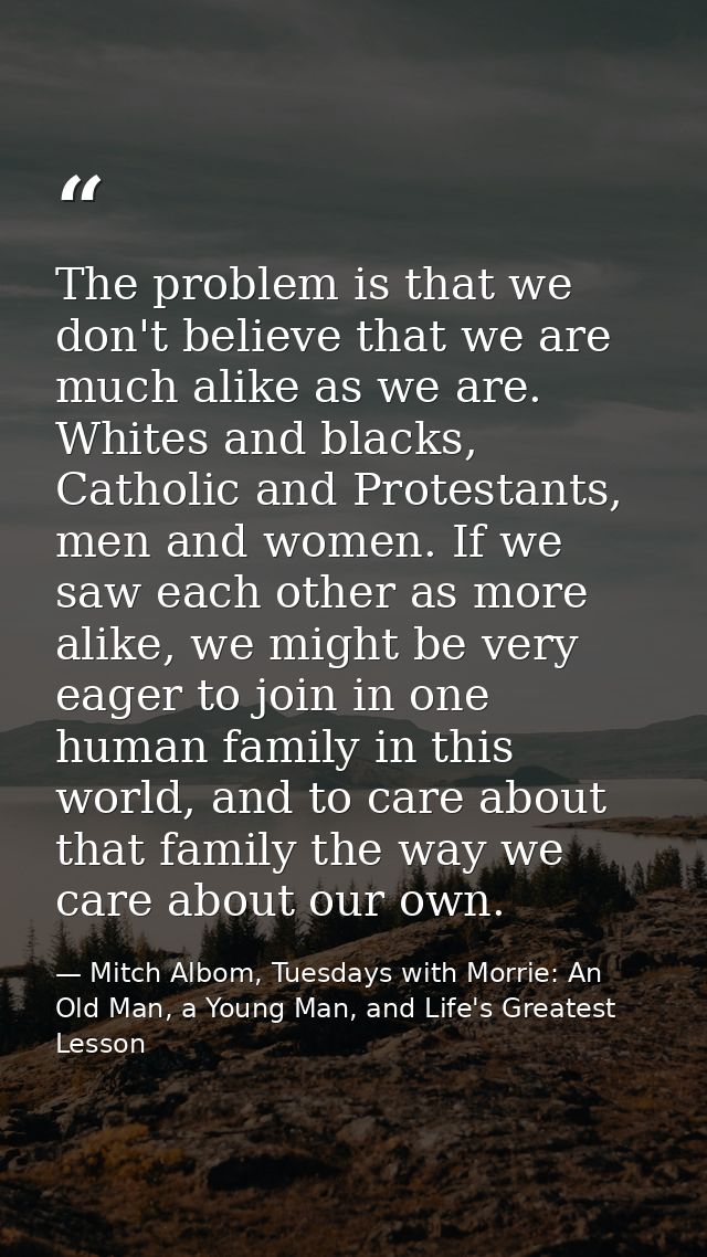 The problem is that we don't believe that we are much alike as we are. Whites and blacks, Catholic and Protestants, men  — Mitch Albom, Tuesdays with Morrie: An Old Man, a Young Man, and Life's Greatest Lesson